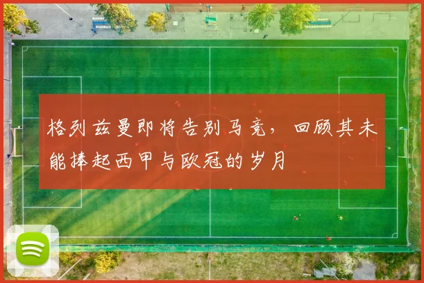 格列兹曼即将告别马竞，回顾其未能捧起西甲与欧冠的岁月