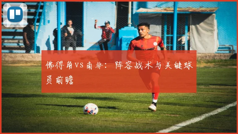 佛得角vs南非:阵容战术与关键球员前瞻