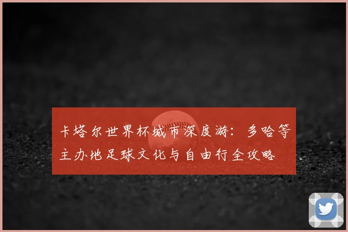 卡塔尔世界杯城市深度游:多哈等主办地足球文化与自由行全攻略