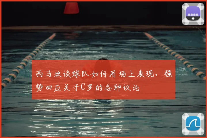 西马坎谈球队如何用场上表现,强势回应关于C罗的各种议论