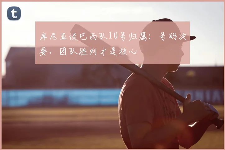 库尼亚谈巴西队10号归属:号码次要,团队胜利才是核心