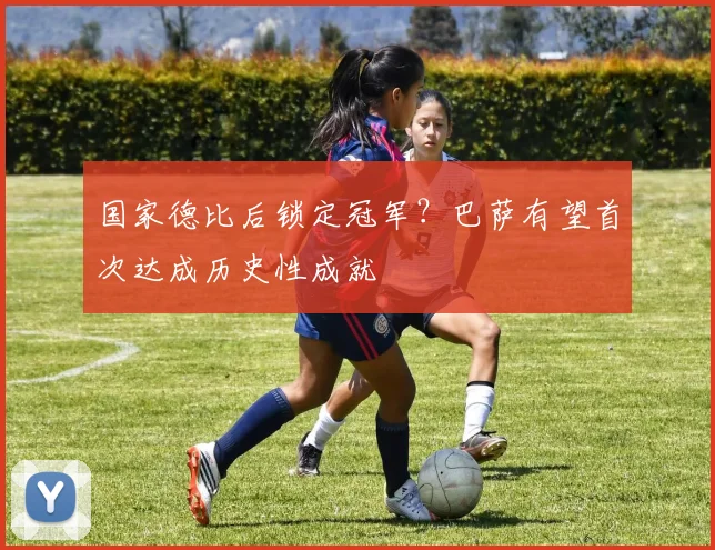 国家德比后锁定冠军？巴萨有望首次达成历史性成就