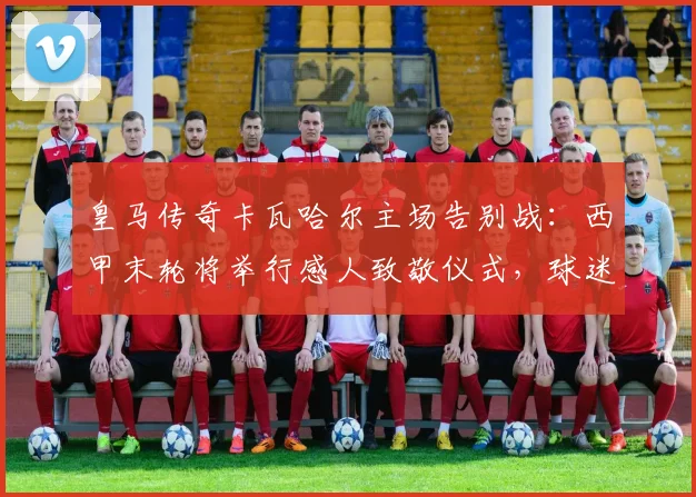 皇马传奇卡瓦哈尔主场告别战：西甲末轮将举行感人致敬仪式，球迷如何参与？