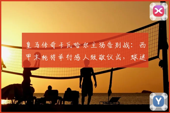 皇马传奇卡瓦哈尔主场告别战:西甲末轮将举行感人致敬仪式,球迷如何参与?