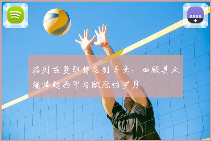 格列兹曼即将告别马竞,回顾其未能捧起西甲与欧冠的岁月