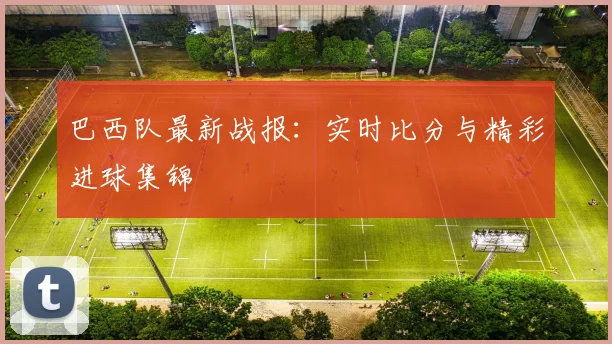 巴西队最新战报:实时比分与精彩进球集锦