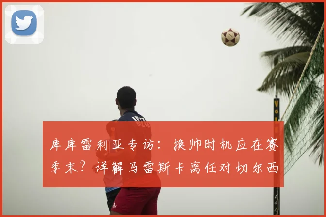 库库雷利亚专访:换帅时机应在赛季末?详解马雷斯卡离任对切尔西球员的影响与球队调整策略