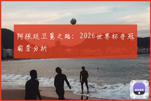 阿根廷卫冕之路:2026世界杯夺冠前景分析