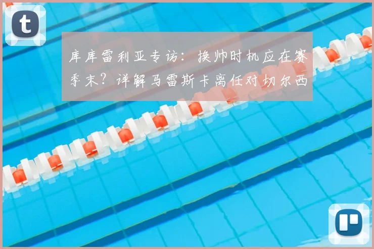库库雷利亚专访：换帅时机应在赛季末？详解马雷斯卡离任对切尔西球员的影响与球队调整策略
