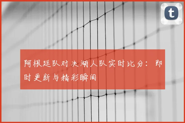 阿根廷队对决湖人队实时比分:即时更新与精彩瞬间
